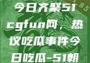 朝阳热心群众今日齐聚51cgfun网，热议吃瓜事件今日吃瓜-51朝阳群众往期