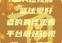 51网站观看NBA短视频，篮球爱好者的最佳观看平台蘑菇短视频app免费版本下载