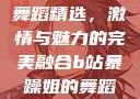 B站暴躁姐的舞蹈精选，激情与魅力的完美融合b站暴躁姐的舞蹈精选有哪些