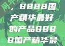 探索中国制造的巅峰之作，8888国产精华最好的产品8888国产精华最好的产品是什么牌子的