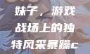 暴躁CSGO妹子，游戏战场上的独特风采暴躁csgo妹子一