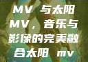 MVち与太阳MV，音乐与影像的完美融合太阳 mv