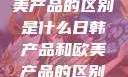 日韩产品与欧美产品的区别是什么日韩产品和欧美产品的区别是什么李思