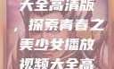 少女播放视频大全高清版，探索青春之美少女播放视频大全高清版在线观看