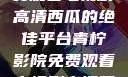 青柠影院，免费观看电视剧高清西瓜的绝佳平台青柠影院免费观看电视剧高清西瓜超棒