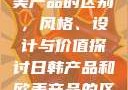 日韩产品与欧美产品的区别，风格、设计与价值探讨日韩产品和欧美产品的区别知乎