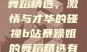 B站暴躁姐的舞蹈精选，激情与才华的碰撞b站暴躁姐的舞蹈精选有哪些