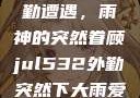 Jul532外勤遭遇，雨神的突然眷顾jul532外勤突然下大雨爱弓凉