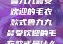 鲁九九最受欢迎的毛衣款式鲁九九最受欢迎的毛衣款式是什么