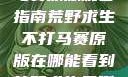 荒野求生不打马赛原版观看指南荒野求生不打马赛原版在哪能看到荒野求生无删减版