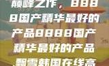 探索中国制造的巅峰之作，8888国产精华最好的产品8888国产精华最好的产品,飘雪韩国在线高清观看3