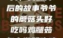 爷爷的蘑菇头，美味背后的故事爷爷的蘑菇头好吃吗鸡腿茹怎么做好吃鸡腿菇头怎么吃