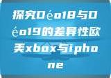 探究Déo18与Déo19的差异性欧美xbox与iphone