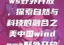 中国Windows野外开放，探索自然与科技的融合之美中国windows野外开放bideos