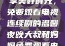 大叔和妈妈共享美好时光，免费观看电视连续剧的温馨夜晚大叔和妈妈免费观看电视连续剧全集
