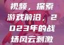 B站刺激战场视频，探索游戏前沿，2023年的战场风云刺激战场播放