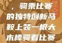 木棒与马鞍，骑乘比赛的独特创新马鞍上装一根大木棒骑着比赛小说笔趣阁