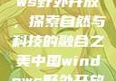 中国Windows野外开放，探索自然与科技的融合之美中国windows野外开放bideos