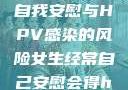 关于女生经常自我安慰与HPV感染的风险女生经常自己安慰会得hpv嘛