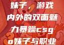 暴躁CSGO妹子，游戏内外的双面魅力暴躁csgo妹子与职业选手对战