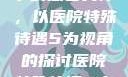 医院特殊待遇下的患者关怀，以医院特殊待遇5为视角的探讨医院特殊待遇5中文