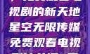 星空无限传媒，免费观看电视剧的新天地星空无限传媒免费观看电视剧沈芯语 星空无痕MV