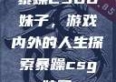 暴躁CSGO妹子，游戏内外的人生探索暴躁csgo妹子一