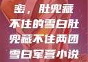 军营深处的秘密，肚兜藏不住的雪白肚兜藏不住两团雪白军营小说在线看