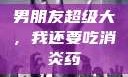男朋友超级大，我还要吃消炎药