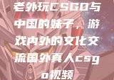 老外玩CSGO与中国的妹子，游戏内外的文化交流国外真人csgo视频