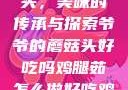 爷爷的蘑菇头，美味的传承与探索爷爷的蘑菇头好吃吗鸡腿茹怎么做好吃鸡腿菇头怎么吃