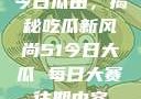 今日瓜田，揭秘吃瓜新风尚51今日大瓜 每日大赛往期内容