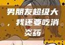 男朋友超级大，我还要吃消炎药