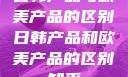 日韩产品与欧美产品的区别日韩产品和欧美产品的区别知乎