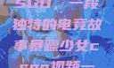 暴躁少女与CSGO，一段独特的电竞故事暴躁少女csgo视频一 4集