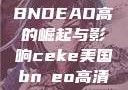 CEKE美国BNDEAO高的崛起与影响ceke美国bnдeo高清videos