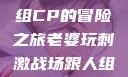 老婆玩刺激战场，与人组CP的冒险之旅老婆玩刺激战场跟人组cp视频是真的吗