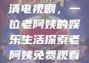 免费观看高清电视剧，一位老阿姨的娱乐生活探索老阿姨免费观看全部电视剧