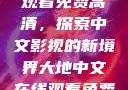 大地中文在线观看免费高清，探索中文影视的新境界大地中文在线观看免费高清新浪