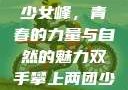 双手攀上两团少女峰，青春的力量与自然的魅力双手攀上两团少女峰小说免费