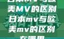 日本MV与欧美MV的区别日本mv与欧美mv的区别在哪里