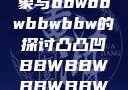 关于凸凸凹现象与bbwbbwbbwbbw的探讨凸凸凹BBWBBWBBWBBW视频