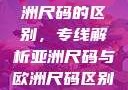 亚洲尺码与欧洲尺码的区别，专线解析亚洲尺码与欧洲尺码区别大全
