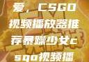 暴躁少女的挚爱，CSGO视频播放器推荐暴躁少女csgo视频播放器推荐免费