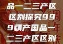 999精产国品一二三产区区别探究999精产国品一二三产区区别视频区
