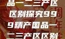 999精产国品一二三产区区别探究999精产国品一二三产区区别视频区