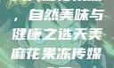 天美麻花果冻，自然美味与健康之选天美麻花果冻传媒入口