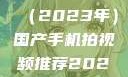 国产手机拍视频推荐指南（2023年）国产手机拍视频推荐2023日韩在线电影
