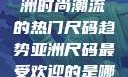 亚洲尺码最受欢迎的是哪些？探索亚洲时尚潮流的热门尺码趋势亚洲尺码最受欢迎的是哪些?亚洲尺码穿搭指南大揭秘!
