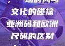 亚洲码和欧洲尺码的区别，一场时尚与文化的碰撞亚洲码和欧洲尺码的区别daxinggongzhonghao